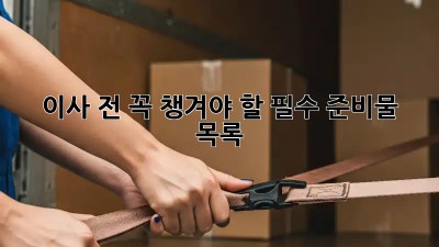 이사 전, 꼭! 챙겨야 할 필수 준비물 목록